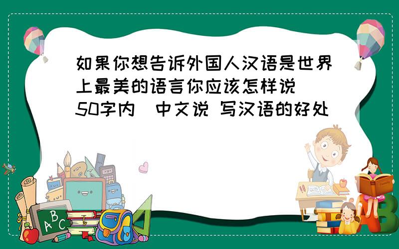 如果你想告诉外国人汉语是世界上最美的语言你应该怎样说 （50字内）中文说 写汉语的好处