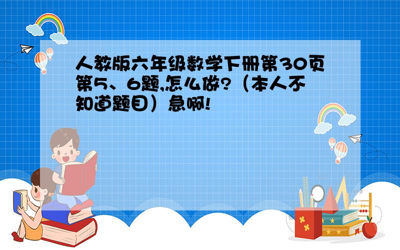 人教版六年级数学下册第30页第5、6题,怎么做?（本人不知道题目）急啊!