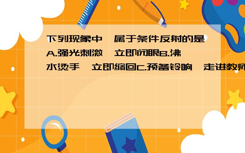 下列现象中,属于条件反射的是A.强光刺激,立即闭眼B.沸水烫手,立即缩回C.预备铃响,走进教师D.击膝下韧带,小腿突然挑起