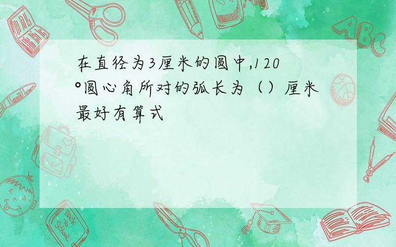 在直径为3厘米的圆中,120°圆心角所对的弧长为（）厘米最好有算式