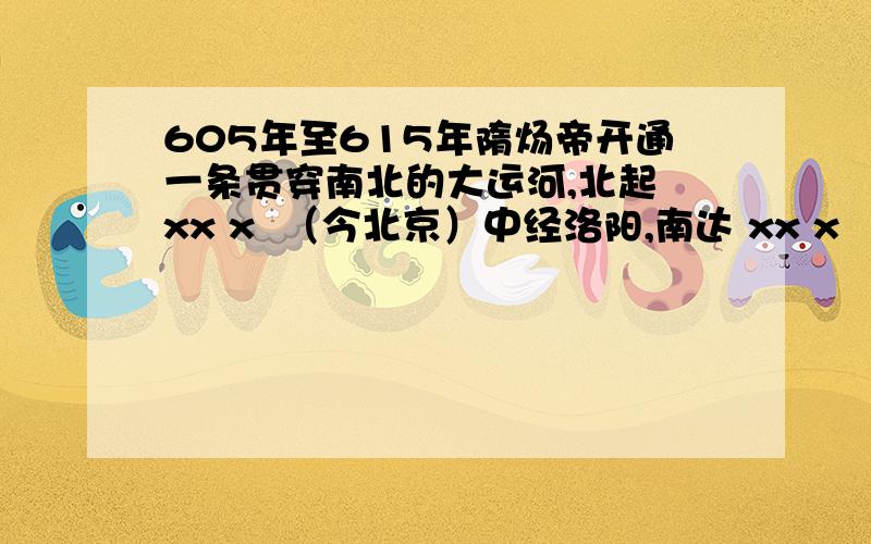 605年至615年隋炀帝开通一条贯穿南北的大运河,北起 xx x  （今北京）中经洛阳,南达 xx x  （今杭州）全长四五千里,是世界上xx x、xxx 和的大运河.