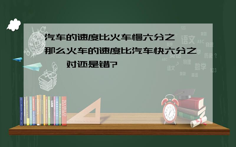 汽车的速度比火车慢六分之一,那么火车的速度比汽车快六分之一,对还是错?