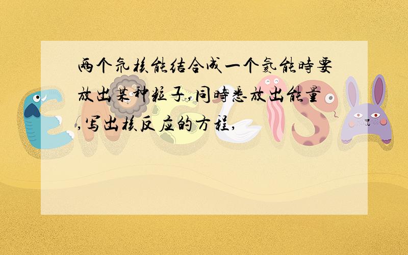 两个氘核能结合成一个氦能时要放出某种粒子,同时悉放出能量,写出核反应的方程,