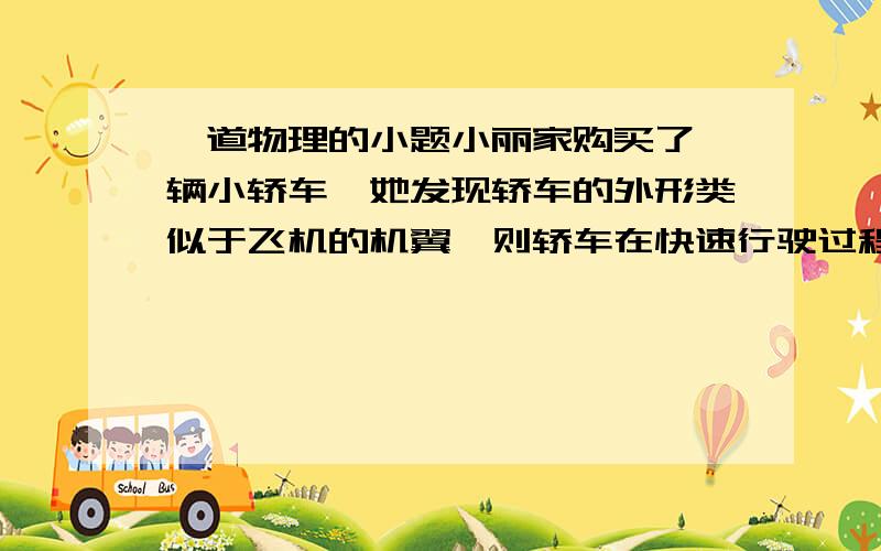 一道物理的小题小丽家购买了一辆小轿车,她发现轿车的外形类似于飞机的机翼,则轿车在快速行驶过程中,车子上方空气的流速_____车子下方空气的流速,因而车子上方气体的压强_____车子下方