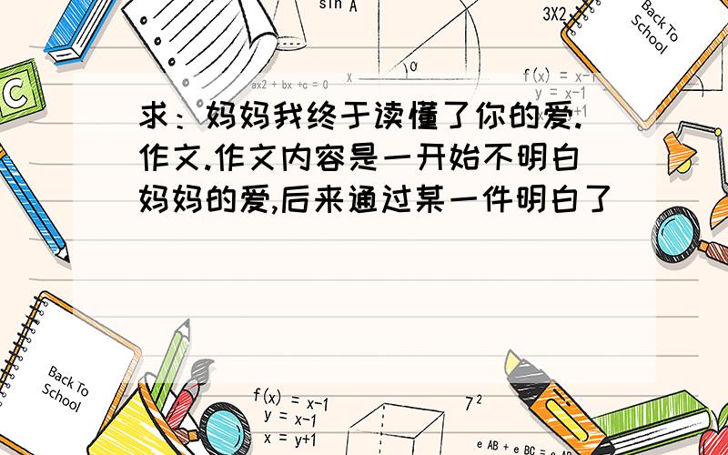 求：妈妈我终于读懂了你的爱.作文.作文内容是一开始不明白妈妈的爱,后来通过某一件明白了