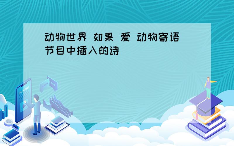 动物世界 如果 爱 动物寄语节目中插入的诗