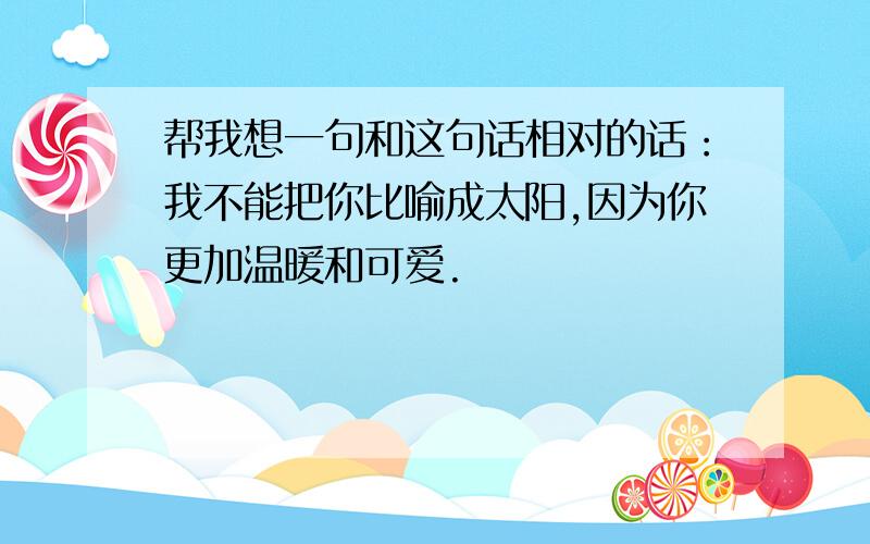 帮我想一句和这句话相对的话：我不能把你比喻成太阳,因为你更加温暖和可爱.