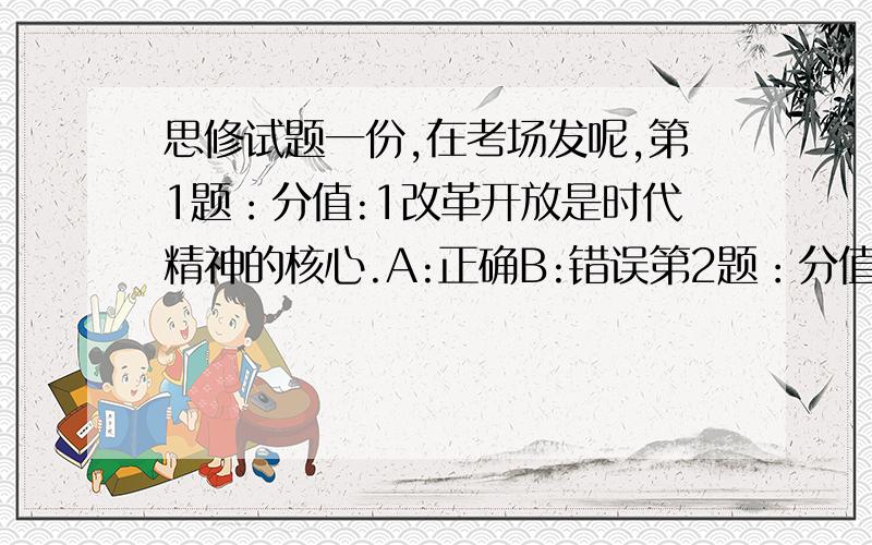 思修试题一份,在考场发呢,第1题：分值:1改革开放是时代精神的核心.A:正确B:错误第2题：分值:1现阶段,在弘扬社会主义道德的同时,还要继续宣传和弘扬共产主义道德.A:错误B:正确第3题：分值: