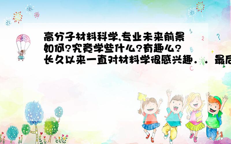 高分子材料科学,专业未来前景如何?究竟学些什么?有趣么?长久以来一直对材料学很感兴趣．．最后选定了,高分子材料,想多了解．希望各位达人来解惑．