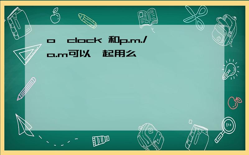 o'clock 和p.m./a.m可以一起用么