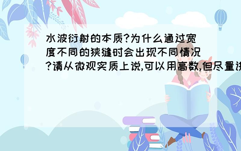 水波衍射的本质?为什么通过宽度不同的狭缝时会出现不同情况?请从微观实质上说,可以用高数,但尽量讲明白些,别拿惠更斯原理应付我,惠更斯原理只说明了波可以衍射,没说效果和缝大小的关