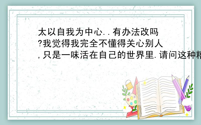 太以自我为中心..有办法改吗?我觉得我完全不懂得关心别人,只是一味活在自己的世界里.请问这种糟糕的性格还有救否?