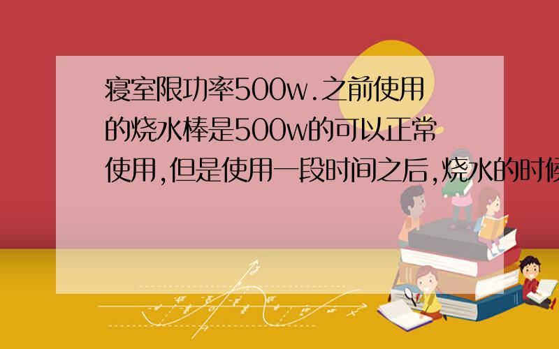 寝室限功率500w.之前使用的烧水棒是500w的可以正常使用,但是使用一段时间之后,烧水的时候突然跳闸了.烧水的时候,没有使用其他的用电器,这是怎么回事?