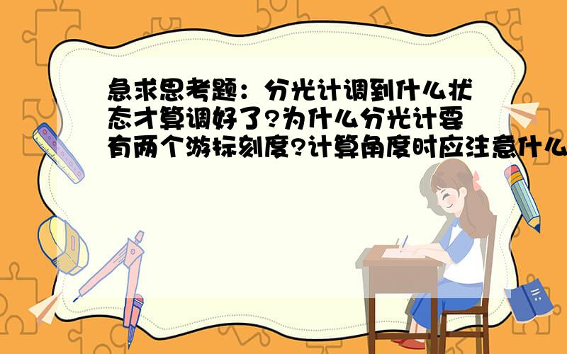 急求思考题：分光计调到什么状态才算调好了?为什么分光计要有两个游标刻度?计算角度时应注意什么?请...急求思考题：分光计调到什么状态才算调好了?为什么分光计要有两个游标刻度?计