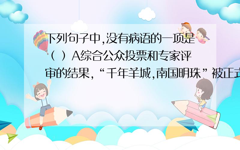 下列句子中,没有病语的一项是（ ）A综合公众投票和专家评审的结果,“千年羊城,南国明珠”被正式定为广州城市形象的表述词.B 举办上海世界博览会,目的是通过这一国际性的展览平台,让广