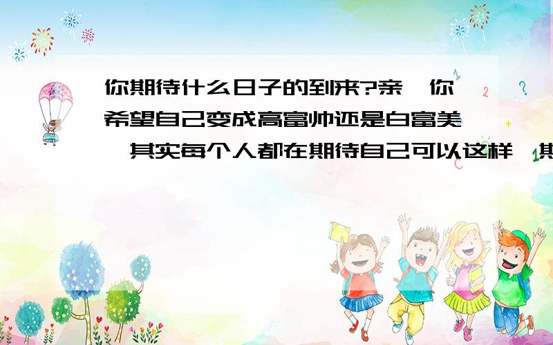 你期待什么日子的到来?亲,你希望自己变成高富帅还是白富美,其实每个人都在期待自己可以这样,期待拥有一套属于自己的住房?还是期待老板可以给自己加工资?期待过上无忧无虑的生活!我也