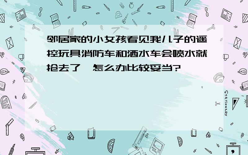 邻居家的小女孩看见我儿子的遥控玩具消防车和洒水车会喷水就抢去了,怎么办比较妥当?