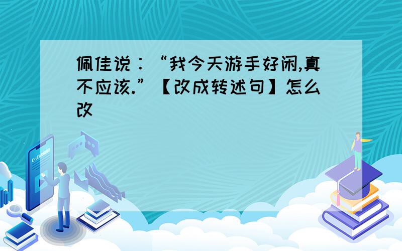 佩佳说∶“我今天游手好闲,真不应该.”【改成转述句】怎么改