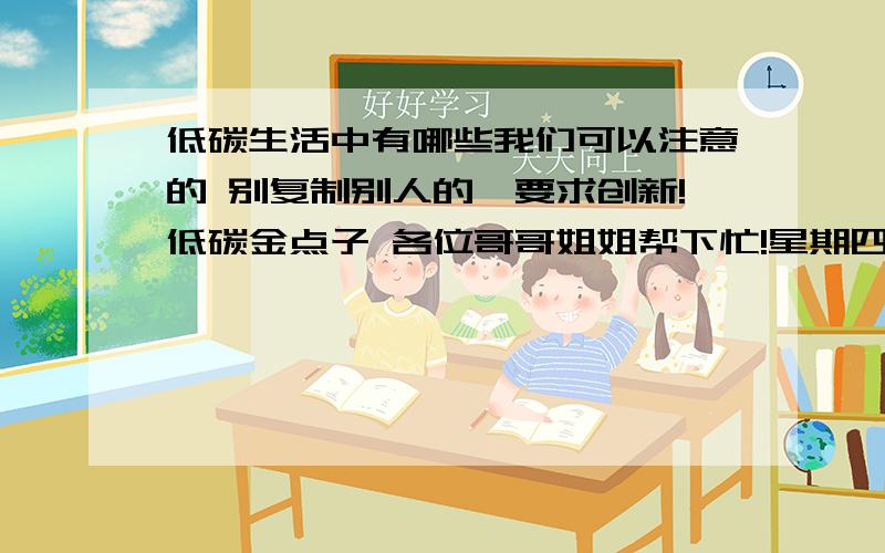 低碳生活中有哪些我们可以注意的 别复制别人的,要求创新!低碳金点子 各位哥哥姐姐帮下忙!星期四之前解决!多给点意见,点子.感激不尽!