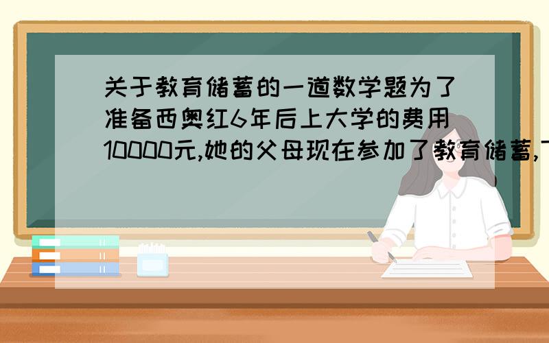 关于教育储蓄的一道数学题为了准备西奥红6年后上大学的费用10000元,她的父母现在参加了教育储蓄,下面有两中储蓄方式：1、先存一个3年期,3年后本金和利息的和 自动转存一个3年期2、直接