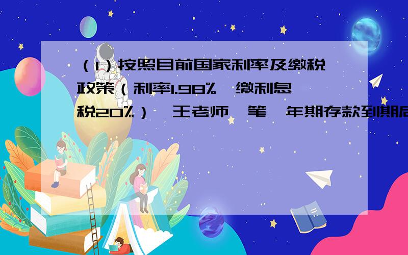 （1）按照目前国家利率及缴税政策（利率1.98%,缴利息税20%）,王老师一笔一年期存款到期后,缴纳39.5元利息税,那么王老师一年前存入银行多少钱?(2)妈妈为小命存了一个5年期的教育储蓄（年利