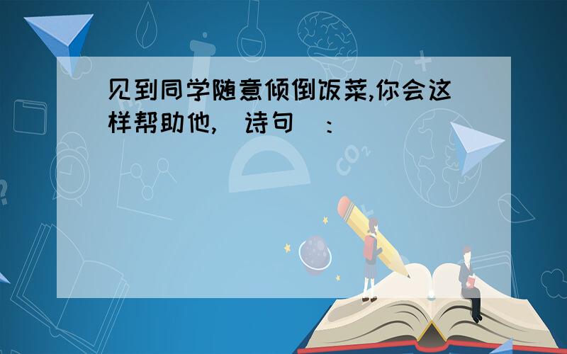 见到同学随意倾倒饭菜,你会这样帮助他,(诗句)：