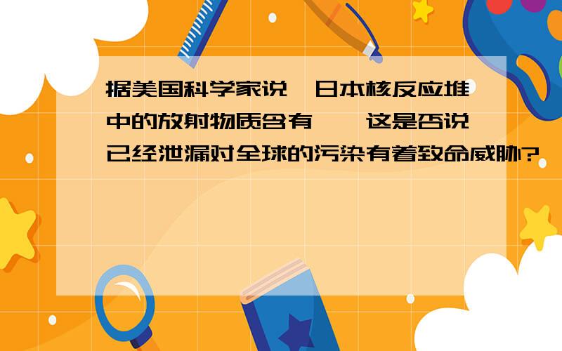 据美国科学家说,日本核反应堆中的放射物质含有钚,这是否说已经泄漏对全球的污染有着致命威胁?