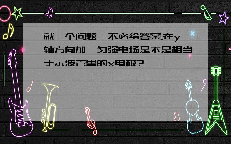 就一个问题,不必给答案.在y轴方向加一匀强电场是不是相当于示波管里的x电极?