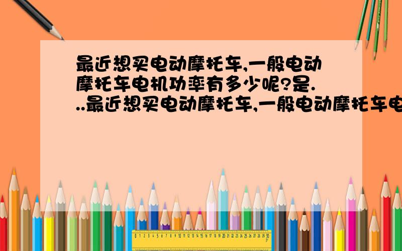 最近想买电动摩托车,一般电动摩托车电机功率有多少呢?是...最近想买电动摩托车,一般电动摩托车电机功率有多少呢?是不是500W的话那个电机会是小一点的那种?800是大一点的?那请问48V的电瓶