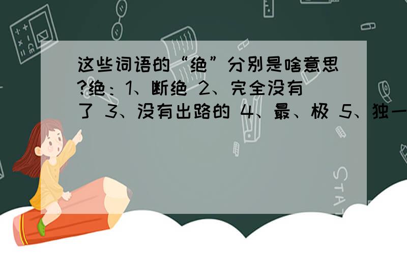 这些词语的“绝”分别是啥意思?绝：1、断绝 2、完全没有了 3、没有出路的 4、最、极 5、独一不二的络绎不绝（ ） 绝技( ) 绝处逢生（ ） 绝大部分（ ）绝交（ ） 绝望（ ）