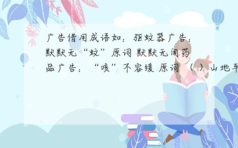 广告借用成语如：驱蚊器广告：默默无“蚊”原词 默默无闻药品广告：“咳”不容缓 原词 （ ）山地车广告：“骑”乐无穷 原词 （ ） 补品广告：“鳖”来无恙 原词 （ ） 透明胶带广告：