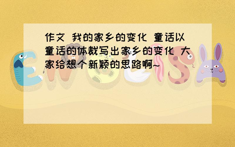 作文 我的家乡的变化 童话以童话的体裁写出家乡的变化 大家给想个新颖的思路啊~