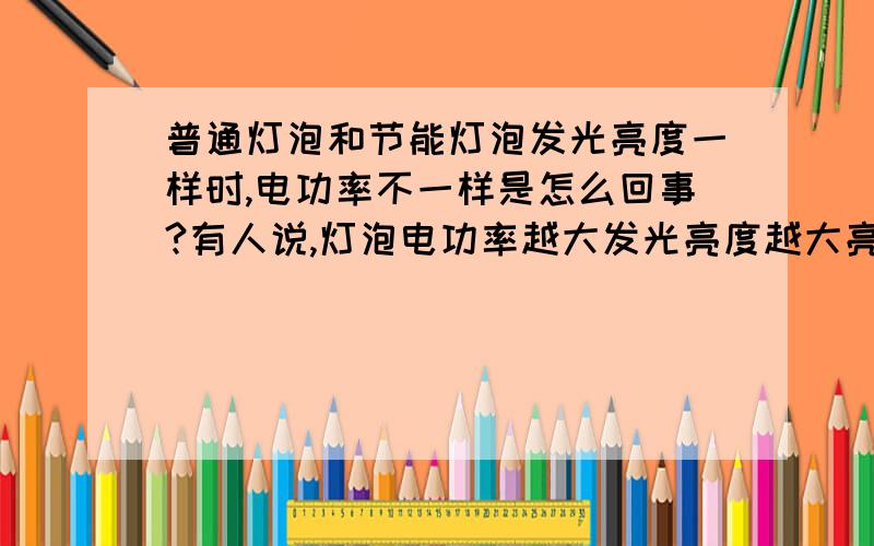 普通灯泡和节能灯泡发光亮度一样时,电功率不一样是怎么回事?有人说,灯泡电功率越大发光亮度越大亮,假如节能型的灯泡额定电功率比普通灯泡小,它们的亮度好像一样啊?要是节能灯和普通