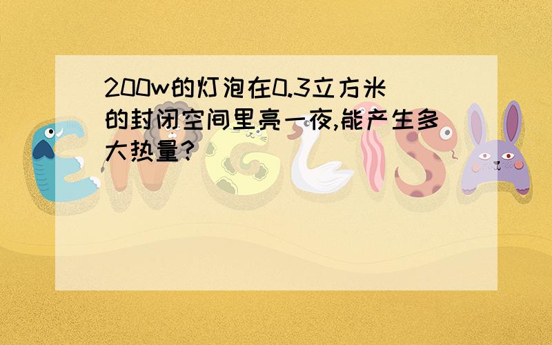 200w的灯泡在0.3立方米的封闭空间里亮一夜,能产生多大热量?