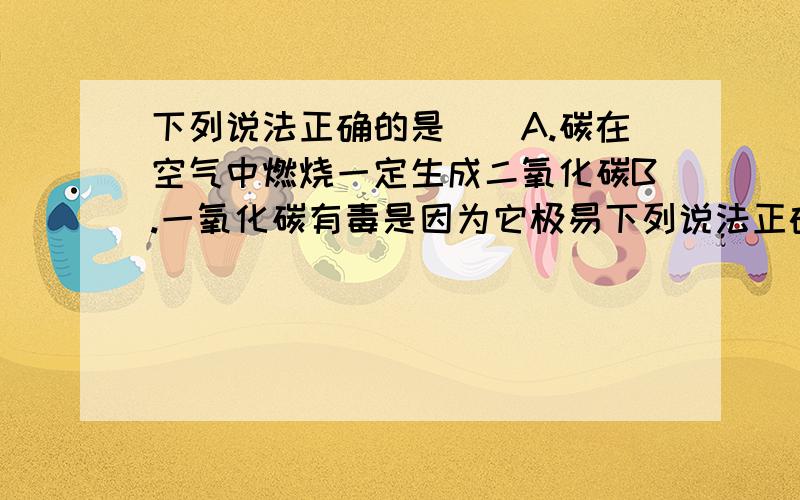 下列说法正确的是()A.碳在空气中燃烧一定生成二氧化碳B.一氧化碳有毒是因为它极易下列说法正确的是（）A.碳在空气中燃烧一定生成二氧化碳B.一氧化碳有毒是因为它极易与血红蛋白结合,