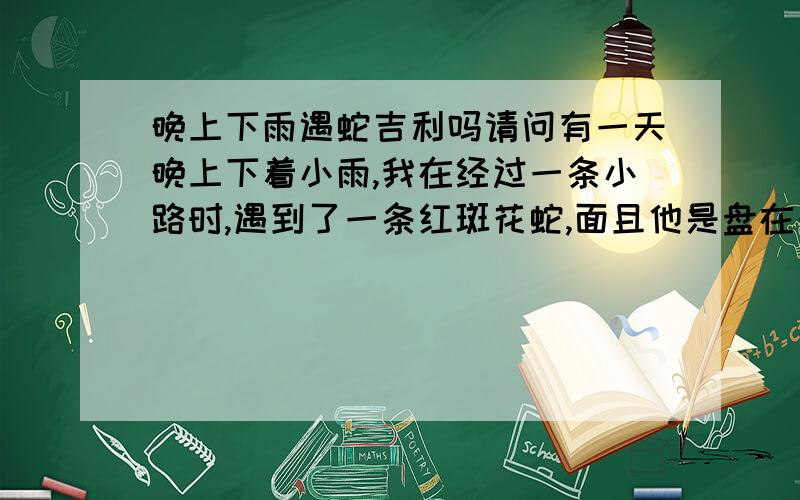 晚上下雨遇蛇吉利吗请问有一天晚上下着小雨,我在经过一条小路时,遇到了一条红斑花蛇,面且他是盘在一起的,嘴是张开对着我看的,后来我们就绕道走过去了,请问这是吉利的象征吗?各位前辈