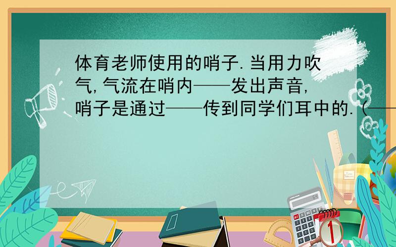 体育老师使用的哨子.当用力吹气,气流在哨内——发出声音,哨子是通过——传到同学们耳中的.(——：填空)