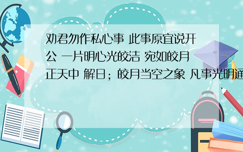 劝君勿作私心事 此事原宜说开公 一片明心光皎洁 宛如皎月正天中 解日；皎月当空之象 凡事光明通气也