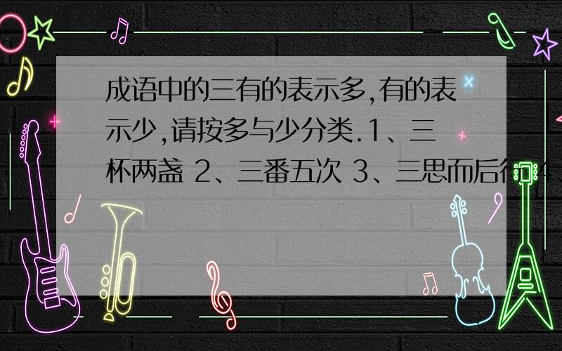 成语中的三有的表示多,有的表示少,请按多与少分类.1、三杯两盏 2、三番五次 3、三思而后行 4、一日三秋 5、三言两语 6、三灾八难