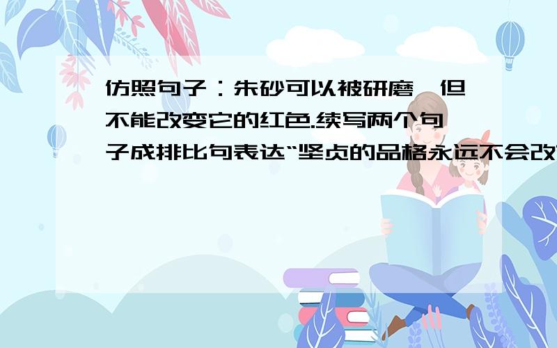 仿照句子：朱砂可以被研磨,但不能改变它的红色.续写两个句子成排比句表达“坚贞的品格永远不会改变”的意思.