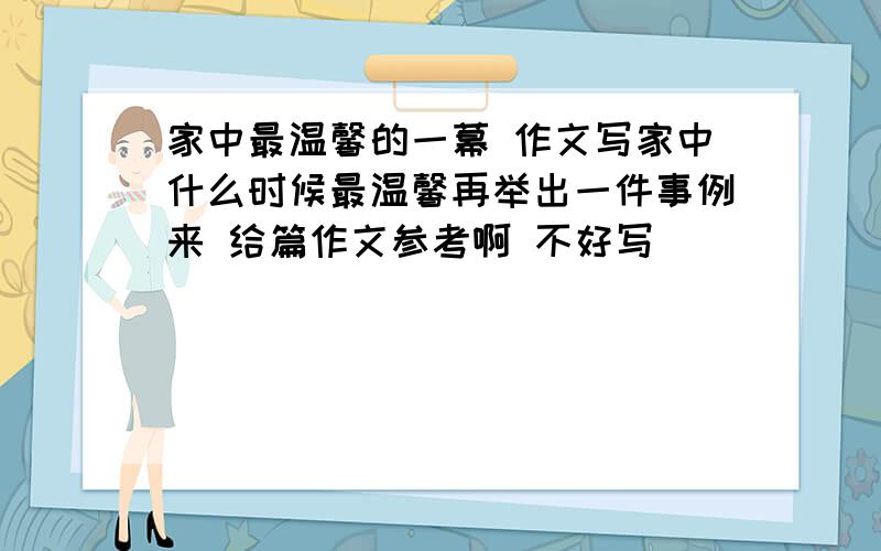 家中最温馨的一幕 作文写家中什么时候最温馨再举出一件事例来 给篇作文参考啊 不好写