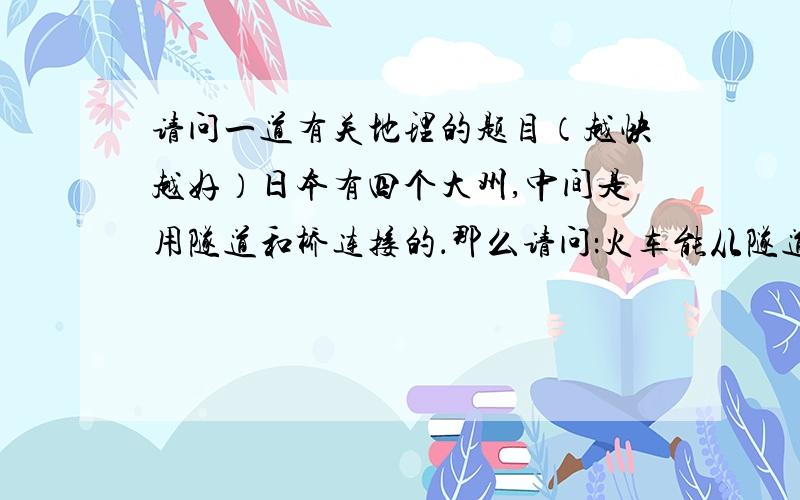 请问一道有关地理的题目（越快越好）日本有四个大州,中间是用隧道和桥连接的．那么请问：火车能从隧道上行过吗?最好有图片,