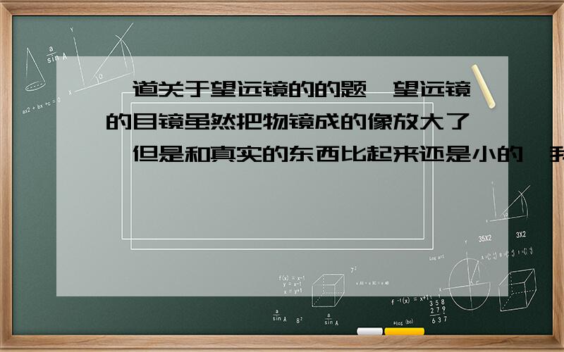 一道关于望远镜的的题,望远镜的目镜虽然把物镜成的像放大了,但是和真实的东西比起来还是小的,我们之所以感到像放大了,是因为相对于眼睛的（ ）变大了.