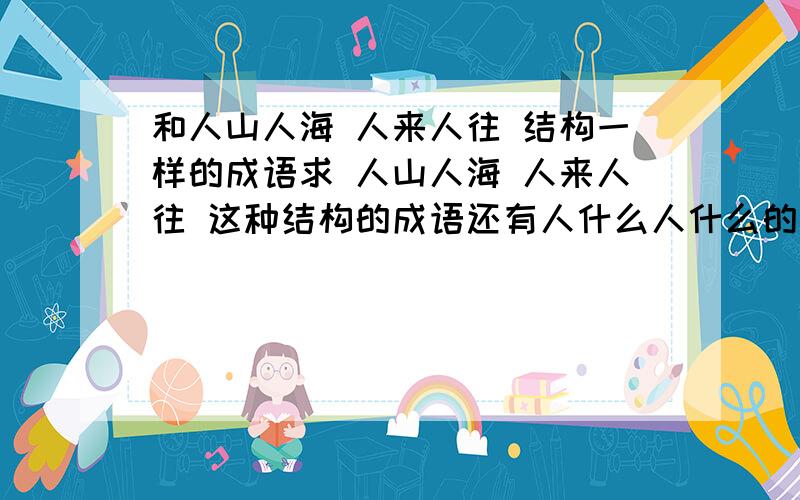 和人山人海 人来人往 结构一样的成语求 人山人海 人来人往 这种结构的成语还有人什么人什么的 还有 异口同声 异什么同什么的 还有 四面八方 四什么八什么的