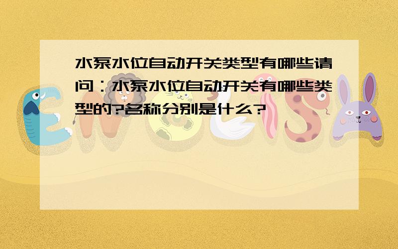 水泵水位自动开关类型有哪些请问：水泵水位自动开关有哪些类型的?名称分别是什么?