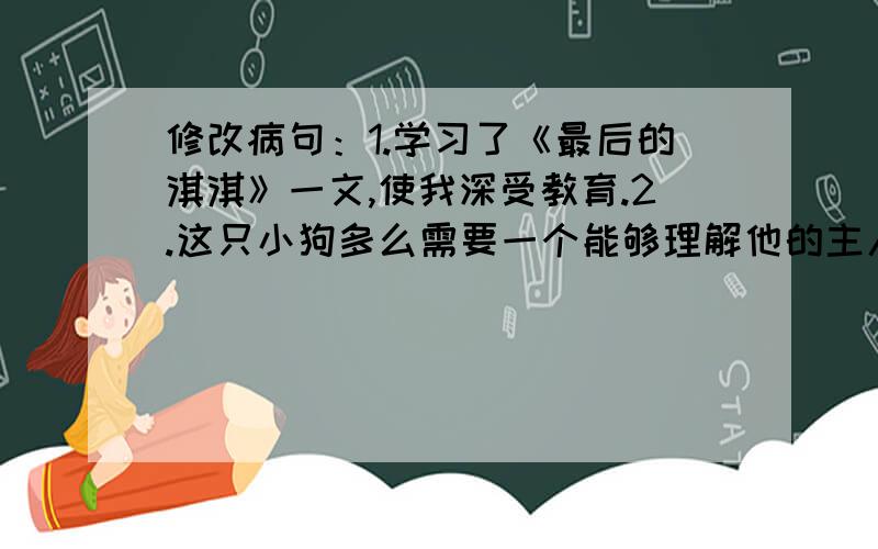 修改病句：1.学习了《最后的淇淇》一文,使我深受教育.2.这只小狗多么需要一个能够理解他的主人啊!