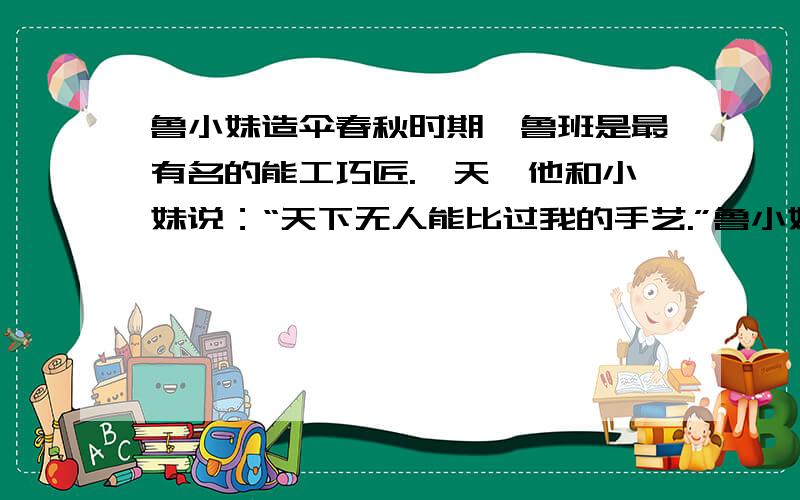 鲁小妹造伞春秋时期,鲁班是最有名的能工巧匠.一天,他和小妹说：“天下无人能比过我的手艺.”鲁小妹说：“有一个人你就比不过.”鲁班问是谁?鲁小妹顽皮地说：“你眼前的这位你就比不