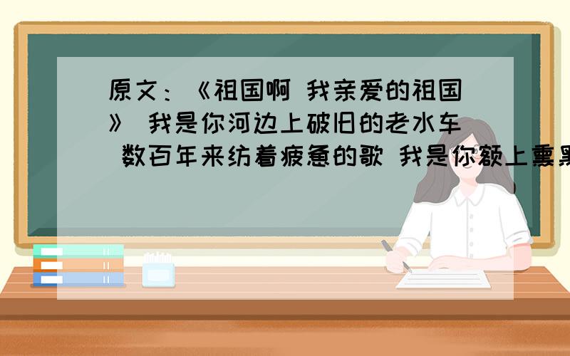 原文：《祖国啊 我亲爱的祖国》 我是你河边上破旧的老水车 数百年来纺着疲惫的歌 我是你额上熏黑的矿灯 照原文：《祖国啊 我亲爱的祖国》 我是你河边上破旧的老水车 数百年来纺着疲