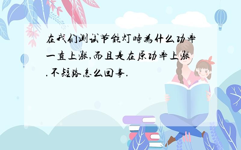 在我们测试节能灯时为什么功率一直上涨,而且是在原功率上涨.不短路怎么回事.