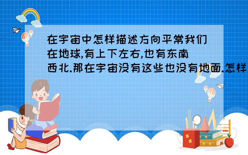 在宇宙中怎样描述方向平常我们在地球,有上下左右,也有东南西北.那在宇宙没有这些也没有地面.怎样描述它方向呢.急用啊,